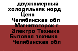  двухкамерный холодильник норд  › Цена ­ 5 000 - Челябинская обл., Магнитогорск г. Электро-Техника » Бытовая техника   . Челябинская обл.